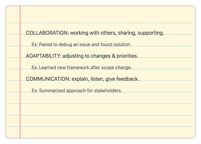 Collaboration: about working well with others, sharing knowledge, and supporting teammates; "I paired with a teammate to debug a tricky issue and we found a solution together." Adaptability: means adjusting to new requirements, technologies, or shifting priorities; "When our project scope changed, I quickly learned a new framework to keep us on track." Communication: the ability to explain ideas clearly, listen actively, and give constructive feedback; "I summarized our technical approach for non-technical stakeholders so everyone was aligned"