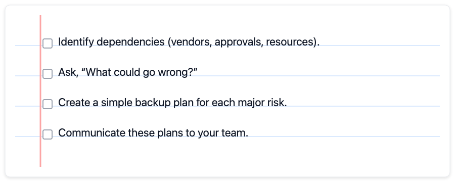 Identify dependencies (vendors, approvals, resources), Ask, “What could go wrong?, Create a simple backup plan for each major risk, Communicate these plans to your team.